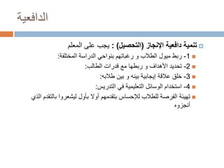 ‫الدافعية‬
‫‪ ‬تنمية دافعية اإلنجاز (التحصيل) : يجب على المعلم‬
‫‪ -1 ‬ربط ميول الطالب و رغباتهم بنواحي الدراسة المختلفة:‬
‫‪ -2 ‬تحديد األهداف و ربطها مع قدرات الطالب:‬
‫‪ -3 ‬خلق عالقة إيجابية بينه و بين طالبه:‬
‫‪ -4 ‬استخدام الوسائل التعليمية في التدريس:‬
‫‪ ‬تهيئة الفرصة للطالب لإلحساس بتقدمهم أوال بأول ليشعروا بالتقدم الذي‬
‫أنجزوه‬

 