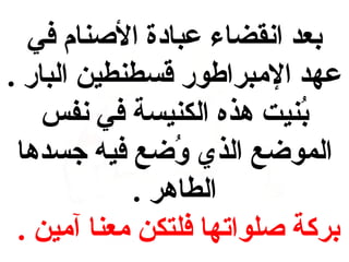 ‫بعد انقضاء عبادة النصنام في‬
‫عهد المبراطور قسطنطين البار .‬
‫بنيت هذه الكنيسة في نفس‬
‫ُ‬
‫الموعضع الذي وعضع فيه جسدها‬
‫ُ‬
‫الطاهر .‬
‫بركة نصلواتها فلتكن معنا آمين .‬

 