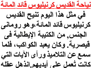 ‫نياحة القديس كرنيليوس قائد المائة‬
‫في مث ل هذا اليوم تنيح القديس‬
‫كرنيليوس قائد المائة،وهو رومانى‬
‫الجنس, من الكتيبة اليطالية فى‬
‫قيصرية. وكان يعبد الكواكب، فلما‬
‫سمع عن التلميذ ورأى اليات التي‬
‫كانت تعم ل على أيديهم.انذه ل عقله‬
‫عُ‬

 