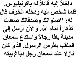 ‫داخال إليه قائال له ياكرنيليوس.‬
‫ل ً‬
‫ل ً‬
‫فلما شخص إليه ودخله الخوف قال‬
‫له: "صلواتك وصدقاتك صعدت‬
‫تذكارا أمام ال. وال ن أرسل إلى‬
‫ل ً‬
‫مدينة يافا رجاال واستدع سمعا ن‬
‫ل ً‬
‫الملقب بطرس الرسول. الذي كا ن‬
‫نازال عند سمعا ن رجل دباغ بيته‬

 