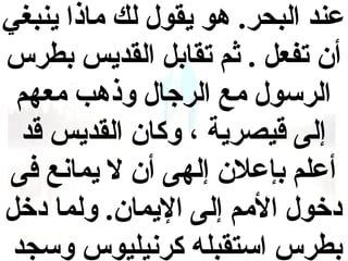 ‫عند البحر. هو يقول لك ماذا ينبغي‬
‫أ ن تفعل . ثم تقابل القديس بطرس‬
‫الرسول مع الرجال وذهب معهم‬
‫إلى قيصرية ، وكا ن القديس قد‬
‫أعلم بإعال ن إلهى أ ن ال يمانع فى‬
‫دخول المم إلى اليما ن. ولما دخل‬
‫بطرس استقبله كرنيليوس وسجد‬

 