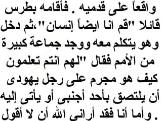 ‫واقعا على قدميه . فأقامه بطرس‬
‫ل ً‬
‫قائال "قم انا ايضا إنسا ن"،ثم دخل‬
‫ل ً‬
‫وهو يتكلم معه ووجد جماعة كبيرة‬
‫من المم فقال "لهم انتم تعلمو ن‬
‫كيف هو مجرم على رجل يهودى‬
‫أ ن يلتصق بأحد أجنبى أو يأتى إليه‬
‫. وأما أنا فقد أراني ال أ ن ال أقول‬

 