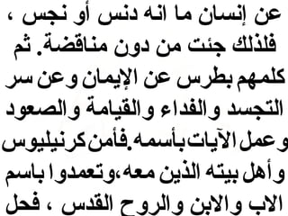 ‫عن إنسان ما انه دنس أو نجس ،‬
‫فلذلك جئت من دون مناقضة. ثم‬
‫كلمهم بطرس عن الميمان وعن سر‬
‫التجسد والفداء والقيامة والصعود‬
‫وعمل الميات بأسمه.فأمن كرنيليوس‬
‫وأهل بيته الذمين معه،وتعمدوا باسم‬
‫ال ب والبن والروح القدس ، فحل‬

 