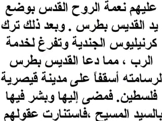 ‫عليهم نعمة الروح القدس بوضع‬
‫ميد القدميس بطرس . وبعد ذلك ترك‬
‫كرنيليوس الجندمية وتفرغ لخدمة‬
‫الر ب ، مما دعا القدميس بطرس‬
‫لرسامته أسقفا على مدمينة قيصرمية‬
‫ ً‬
‫فلسطين. فمضى إليها وبشر فيها‬
‫بالسيد المسيح ،فاستنارت عقولهم‬

 