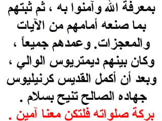 ‫بمعرفة ال وآمنوا به ، ثم ثبتهم‬
‫بما صنعه أمامهم من الميات‬
‫والمعجزات. وعمدهم جميعا ،‬
‫ ً‬
‫وكان بينهم دميمترميوس الوالي ،‬
‫وبعد أن أكمل القدميس كرنيليوس‬
‫جهاده الصالح تنيح بسل م .‬
‫بركة صلواته فلتكن معنا آمين .‬

 