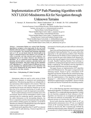 Short Paper
Proc. of Int. Conf. on Control, Communication and Power Engineering 2013

Implementation of D* Path Planning Algorithm with
NXT LEGO Mindstorms Kit for Navigation through
Unknown Terrains
C. Saranya1, K. Koteswara Rao1, Manju Unnikrishnan2, Dr. V. Brinda3, Dr. V.R. Lalithambika4
and M.V. Dhekane5
1

Scientist/Engineer, Control Design Division, Vikram Sarabhai Space Centre,India,
saranya_c@vssc.gov.in, k_koteswararao@vssc.gov.in
2
Section Head, Control Design Division,
Vikram Sarabhai Space Centre, India, u_manju@vssc.gov.in
3
Division Head, Control Design Division,
Vikram Sarabhai Space Centre, India, v_brinda@vssc.gov.in
4
Group Director, Control and Guidance Design Group,
Vikram Sarabhai Space Centre,India. vr_lalithambika@vssc.gov.in
5
Deputy Director, Control Guidance and Simulation Entity,
Vikram Sarabhai Space Centre, India, mv_dhekane@vssc.gov.in

Abstract— Autonomous Robots use various Path Planning
algorithms to navigate, to the target point. In the real world
situation robot may not have a complete picture of the obstacles
in its environment. The classical path planning algorithms
such as A*, D* are cost based where the shortest path to the
target is calculated based on the distance to be travelled. In
order to provide real time shortest path solutions, cost
computation has to be redone whenever new obstacles are
identified. D* is a potential search algorithm, capable of
planning shortest path in unknown, partially known and
changing environments. This paper brings out the simulation
of D* algorithm in C++ and the results for different test cases.
It also elucidates the implementation of the algorithm with
NXT LEGO Mindstorms kit using RobotC language and
evaluation in real time scenario.

guaranteed to find the path provided sufficient information
is available.
Apart from grid based planning techniques, potential field
and Rapidly Exploring Random Tree are some of the other
approaches to the path planning problem [1][2]. Potential
Field method treats the Robot as point configuration which
attracts towards the goal while repulses from obstacles [3].
But the robot may get trapped in local minima and fail to find
the path. Rapidly Exploring Random Tree technique is
probabilistic sampling based approach which incrementally
builds a roadmap [4]. The drawback with this algorithm is
that the path identified may not be always optimal.
This paper focuses on implementation of D* algorithm
with LEGO Mindstorms kit. This paper is categorized in the
following manner. Section II gives a description of D*
algorithm and Section III describes the customization done
to D* algorithm to suit real time implementation. Section IV
gives the implementation of the algorithm in high level
language C++, while Section V describes the NXT LEGO
Mindstorms implementation using RobotC. Section VI briefs
the results and Section VII presents the concluding remarks.

Index Terms— Path planning, D*, Robot Navigation

I. INTRODUCTION
Autonomous robots are used in wide variety of fields
ranging from domestic to industrial and interplanetary
applications. Path planning algorithms are indispensible in
any autonomous robot irrespective of its mission. When the
robot has to drive to some target point automatically,
considering the known and unknown obstacles on its way,
there has to be continuous monitoring of its path and replanning if required, to reach the target point successfully.
Rovers used for planetary mission are hardly aware of its
environment. Rovers will be commanded to reach to some
interested spot for conducting specific experiments. With
the subtle information on the surrounding obstacles, the
Rover is expected to reach the interested spot rather the target
point without colliding against any obstacles. As the Rover
identifies new obstacles it should build the map of the adjacent
region and also re-plan its path if required.
Grid based search algorithms like A* and D* are classical
methods used for path planning. Classical algorithms are
© 2013 ACEEE
DOI: 03.LSCS.2013.2.23

II. D* ALGORITHM
D* is a Path Planning algorithm which belongs to grid
based search algorithm. It is dynamic version of A* algorithm.
A* algorithm [5] is a simple path planning algorithm in which
the cost functions computed are fixed, whereas in the D*
algorithm cost functions are re-computed and updated as
and when new obstacles are detected[6]. D* is efficient for
unknown terrains as it involves the cost updation.
Several path planning algorithms based on D* are
implemented in autonomous rovers. D* Lite, is a simplified
version of D* involving heuristics which gives efficient
results [7] [8] [9] [10]. But it increases the overhead by
producing underconsistent states. Delayed D* is an approach
to overcome it [11]. Ref [12] deals with the implementation of
38

 