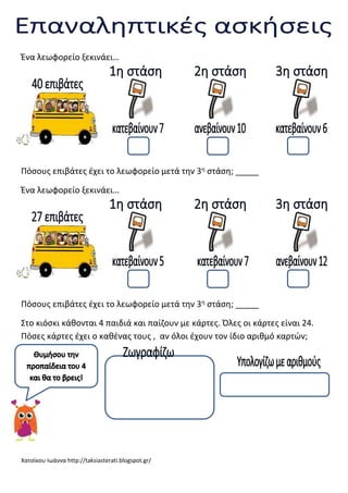 Ένα λεωφορείο ξεκινάει…

Πόσους επιβάτες έχει το λεωφορείο μετά την 3η στάση; _____
Ένα λεωφορείο ξεκινάει…

Πόσους επιβάτες έχει το λεωφορείο μετά την 3η στάση; _____
Στο κιόσκι κάθονται 4 παιδιά και παίζουν με κάρτες. Όλες οι κάρτες είναι 24.
Πόσες κάρτες έχει ο καθένας τους , αν όλοι έχουν τον ίδιο αριθμό καρτών;

Χατσίκου Ιωάννα http://taksiasterati.blogspot.gr/

 
