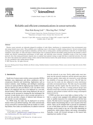 J. Parallel Distrib. Comput. 67 (2007) 922 – 934
www.elsevier.com/locate/jpdc

Reliable and efﬁcient communications in sensor networks
Peter Kok Keong Loh a,∗ , Wen Jing Hsu a , Yi Pan b
a School of Computer Engineering, Nanyang Technological University, Singapore
b Department of Computer Science, Georgia State University, USA

Received 17 April 2006; received in revised form 27 March 2007; accepted 5 April 2007
Available online 25 April 2007

Abstract
Wireless sensor networks are inherently plagued by problems of node failure, interference to communications from environmental noise
and energy-limited sensor motes. These problems pose conﬂicting issues in the design of suitable routing protocols. Several existing reliable
routing protocols exploit message broadcast redundancy and hop count as routing metrics and their performance trade-offs are revealed during
simulation. In this paper, we study and analyse related design issues in proposed efﬁcient and reliable routing protocols that attempt to achieve
reliable and efﬁcient communication performance in both single- and multi-hub sensor networks. Simulation results of four such routing
protocols show that routing performance depends more on optimal (near-optimal) routing in single hub than in multi-hub networks. Our work
also shows that optimal (near-optimal) routing is better achieved when historical metrics like packet distance traversed and transmission success
are also considered in the routing protocol design.
© 2007 Elsevier Inc. All rights reserved.
Keywords: Routing protocol design; Reliable and efﬁcient routing; Deadlock-freedom; Livelock-freedom; Wireless sensor network; Single hub network; Multihub network

1. Introduction
Small size of sensor motes wireless sensor networks (WSNs)
facilitates easy deployment and allows unobtrusive and inconspicuous detection and monitoring. Applications such as
tactical sentinels, smart buildings and intelligent monitoring
systems are made possible by deploying large number of nodes
that are small in size and cost-effective. Low cost allows more
nodes to be deployed and also to be deployed in a use-anddiscard fashion. With more nodes being deployed, the area of
coverage can be increased or, keeping the area unchanged, the
increase in node density gives a more accurate and precise result and also provides a degree of inherent fault tolerance in
the network via mote redundancy.
In a WSN setup, the nodes may be deployed in an ad hoc
manner with no pre-deﬁned topology. The nodes automatically
set up a network by communicating with one another in a multihop fashion. New nodes can malfunction, be added or removed
∗ Corresponding author. Fax: +65 67926559.

E-mail addresses: askkloh@ntu.edu.sg, pmbdf27@hotmail.com (P.K.K.
Loh), hsu@ntu.edu.sg (W.J. Hsu), pan@cs.gsu.edu (Y. Pan).
0743-7315/$ - see front matter © 2007 Elsevier Inc. All rights reserved.
doi:10.1016/j.jpdc.2007.04.008

from the network at any time. Newly added nodes must integrate into the network seamlessly and the network must detect
and react quickly when nodes are removed to avoid affecting
the reliability of message delivery services. The RF links between any two nodes are also subjected to noise interference
and other environmental factors. The links may be unavailable
periodically and this implies that the network has a dynamic
topology changing with time. A routing protocol design must
therefore ensure that a network can achieve self-conﬁgurability,
adaptivity and resilient to failure with low energy consumption
[2,6,12,13,15,17].
A WSN can have one or more hubs as shown in Fig. 1. A
hub is a special mote equipped with additional longer-range
radio or satellite transceiver for communication with the base
station. The hub receives messages from nodes for processing
before further disseminating them to users located at the base
station. There can be multiple hubs to provide for redundancy
in case of hub failure and also to achieve higher efﬁciency as
messages can be routed to any one of the hubs depending on
connectivity, which reduces latency and energy consumption.
Typically, a node will forward messages to the nearest hub,
requiring least number of hops.

 