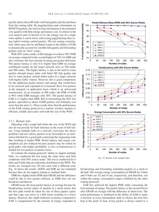 5.1.3. Multiple hubs
Operating with a single hub limits the size of the WSN and
also do not provide for fault tolerance in the event of hub failure. Using multiple hubs in a network overcomes the above
problems and also allows packets to be forwarded to an alternative hub that has a good path connecting the originating node
thus resulting in higher PDR. Packet latency and energy consumption are also reduced because packets may be routed on
good paths with higher probability so less re-transmission is
needed for lost packets or packet errors.
To evaluate the routing protocols’ ability to support multiple
hubs, we conducted the test using the same noise and fault
conditions with 50% source nodes. The test is conducted for 4
hubs and 9 hubs that are uniformly distributed in the WSN. The
results are averaged over 20 runs each with a different seed.
Fig. 10 shows the results. AODV and DSR are not simulated
because they do not support routing to multiple hubs.
GBR has slightly better PDR than GRAB and the difference
could be due to less packet collision, as GBR does not use
broadcast mechanism.
GRAB incurs the least packet latency on average because by
broadcasting several copies of packets in a mesh means that
the best path would be taken by one of these packet copies
and that copy can arrive at a hub faster resulting in a lower
latency. However, this slight reduction in latency compared to
EAR is compromised by the amount of energy expended in

Packet Delivery Ratio (PDR) with 50% Source Nodes
100
95
90
85

EAR-4
EAR-9

80

GBR-4
GBR-9

75

GRAB-4
GRAB-9

70
0

50

100

150
200
250
Number of nodes

300

350

400

PacketLatency with 50% Source Nodes
0.14
EAR-4

Latency per packet (s)

quickly detect those RF links with bad quality and discard them
from the routing table. By piggybacking route information on
RTS/CTS packets, the newest route information is disseminated
very quickly with little energy and latency cost. As shown in the
cost analysis part of Section 4.2.4, the energy cost of a single
route update is much lower when using piggybacking than using explicit routing control packets. The low energy consumption values may also be attributed in part to the ability of EAR
to dynamically account for variable link quality and forwarding
packets only on “best” routes.
With 50% source nodes, EAR manages to achieve 98% PDR
on average compared to the second highest of 70% for GBR and
also consumes the least amount of energy per packet delivered.
The packet latency is only 0.4 s higher than GBR on average
contributed mainly by the larger network sizes at 350 nodes
and 400 nodes. The higher latency is due to the need to route
packets through longer paths with better RF link quality and
also to route packets around failed nodes in a larger network
with higher trafﬁc volume. However, this is good compromise
for the additional packet latency and energy that would have
to be incurred and expended to re-transmit those lost packets
at the transport or application layer, which is an end-to-end
transmission. As an example, at 400 nodes, the PDR of EAR
is 96% while GBR manages only 50%. The packet latency of
EAR is 2 s higher than GBR. But re-transmitting the 46% lost
packet, equivalent to about 10,000 packets will deﬁnitely cost
more than the mere 2 s. These results show that the performance
of the EAR routing protocol in a realistic wireless medium is
efﬁcient, reliable and scales well with the size of the WSN.

% of packets delivered successfully

P.K.K. Loh et al. / J. Parallel Distrib. Comput. 67 (2007) 922 – 934

0.12

EAR-9
GBR-4

0.1

GBR-9
GRAB-4

0.08

GRAB-9

0.06
0.04
0.02
0
0

50

100

150 200 250
Number of nodes

300

350

400

Energy Consumption with 50% Source Nodes
Energy expended per packet (mJ)

932

10
9
8
7
6

EAR-4
EAR-9
GBR-4
GBR-9
GRAB-4
GRAB-9

5
4
3
2
1
0
0

50

100

150
200
250
Number of nodes

300

350

400

Fig. 10. Results with multiple hubs.

broadcasting and forwarding redundant packets in a mesh to
the hub. The average energy consumption of GRAB for 4 hubs
and 9 hubs are 52 and 41 mJ, respectively, and therefore, not
within the energy consumption ranges exhibited by the other
routing protocols.
EAR has achieved the highest PDR while consuming the
least amount of energy. The packet latency is the second lowest
after GRAB on average with the difference at about 6 ms. The
good performance is attributed to the ability of EAR to make
a decision at every intermediate node to choose the next best
hop at the point of time. Every packet is always routed to a

 