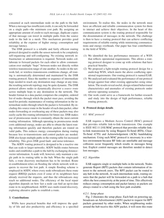 924

P.K.K. Loh et al. / J. Parallel Distrib. Comput. 67 (2007) 922 – 934

consumed at each intermediate node on the path to the hub.
When a message has insufﬁcient credit, it can only be forwarded
on a single path—the minimum cost path. By assigning an
appropriate amount of credit to each message, duplicate copies
of that message can travel in multiple paths from the source
node to the hub in a mesh. This mechanism provides good
reliability at the expense of higher energy consumption and
message latency.
The DSR protocol is a reliable and fairly efﬁcient routing
protocol designed to enable the sensor network to be completely
self-organising and self-conﬁguring. No existing network infrastructure or administration is required. Network nodes collaborate to forward packets for each other to allow communication over multiple “hops” between nodes not directly within
wireless transmission range of one another. As nodes in the network fail, or wireless transmission conditions change, all routing is automatically determined and maintained by the DSR
routing protocol. Since the number or sequence of intermediate
hops needed to reach any destination may change at any time,
the resulting network topology may be quite dynamic. The DSR
protocol allows nodes to dynamically discover a source route
across multiple hops to any destination in the network. The
header format in a data packet comprises the complete, ordered
list of nodes through which the packet must pass, avoiding the
need for periodic maintenance of routing information in the intermediate nodes through which the packet is forwarded. By including this source route in the header of each data packet, other
nodes forwarding or overhearing any of these packets may also
easily cache this routing information for future use. DSR makes
use of promiscuous mode to constantly obtain the most current
routing information. Although operating in promiscuous mode
costs additional energy, nodes are able to obtain the latest routing information quickly and therefore packets are routed on
valid paths. This reduces energy consumption during routing
because less re-transmissions and control packets are needed.
DSR also keeps multiple paths in the routing table for increased
reliability. This gives DSR good fault- and noise-tolerance.
The AODV routing protocol is designed to be a reactive one
that can scale to larger networks. AODV builds routes between
nodes and establishes a path to the hub by exchanging distancevector information. A node will, however, only maintain a single path in its routing table to the hub. When the single path
fails, a route discovery mechanism has to be invoked. Route
re-establishment relies on ﬂooding the whole network with requests to recover the lost path. A simple ﬂooding scheme is
employed in AODV, where every node rebroadcasts these route
request (RREQ) packets even if some of its neighbours have
already received the requests, and thus the rebroadcasts may
reach no additional nodes. The efﬁciency of the local repair
algorithm depends on how fast a node can ﬁnd an up-to-date
route in its neighbourhood. AODV uses multi-round discovery,
exploring alterative paths to establish a route.
3. Contributions
WSNs have practical beneﬁts that will improve the quality of life and also productivity and efﬁciency in a speciﬁed

environment. To realise this, the nodes in the network must
have an efﬁcient and reliable communication system for them
to interact and achieve their objectives. In the heart of this
communication system is the routing protocol responsible for
the dissemination of messages in the network. The challenge
is then to have a routing protocol that can achieve conﬂicting
requirements of reliable routing while minimising communications and energy overheads. Our paper has four contributions
to the ﬁeld of WSNs:
(1) We identiﬁed the key performance measures of a WSN
that reﬂects operational requirements. This allows a routing protocol designer to come up with solutions that have
practical beneﬁts.
(2) We proposed a light-weight routing protocol design for a
multi-hop WSN, which meets the above conﬂicting operational requirements. Our routing protocol is named EAR.
(3) We analysed and evaluated the performance of our protocol
design against four other existing approaches using simulation. The results reveal useful, design-related behavioural
characteristics and anomalies of existing protocols under
adverse operating scenarios.
(4) Our work could serve as a framework for further research
and study into the design of high performance, reliable
routing protocols.
4. Protocol design details
4.1. MAC protocol
EAR requires a Medium Access Control (MAC) protocol
that provides reliable link-to-link transmission. One example
is IEEE 802.11 [10] MAC protocol that provides reliable linkto-link transmission by using Request-To-Send (RTS), ClearTo-Send (CTS) and Acknowledgement (ACK) handshaking
mechanism. Using such MAC protocol is necessary in a wireless environment because RF links are unreliable and message
collisions occur frequently which results in messages being
lost. Explicit control messages are therefore needed to detect
lost messages.
4.2. Algorithm
EAR supports single or multiple hubs in the network. Nodes
generate Report (RPT) packets that contain information of interest to the network users. The RPT packet can be routed to
any hub in the network. At each intermediate node, routing ensures that the packet will be forwarded on a path to a hub that
offers the best connectivity at the point of time. This effectively
reduces energy consumption and packet latency as packets are
always routed to a hub using the best path available.
4.2.1. Setup phase
Fig. 2 illustrates the setup phase. Each hub on powering up,
broadcasts an Advertisement (ADV) packet to request for RPT
packets generated by other nodes. When neighbouring nodes
around the hub receive this ADV packet, it will store this route

 