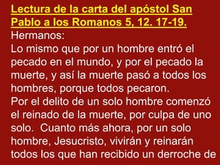 Lectura de la carta del apóstol San
Pablo a los Romanos 5, 12. 17-19.
Hermanos:
Lo mismo que por un hombre entró el
pecado...