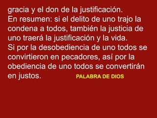 gracia y el don de la justificación.
En resumen: si el delito de uno trajo la
condena a todos, también la justicia de
uno ...