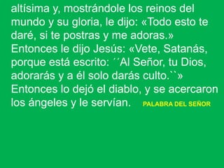 altísima y, mostrándole los reinos del
mundo y su gloria, le dijo: «Todo esto te
daré, si te postras y me adoras.»
Entonce...