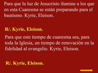 Para que la luz de Jesucristo ilumine a los que
en esta Cuaresma se están preparando para el
bautismo. Kyrie, Eleison.
R/....