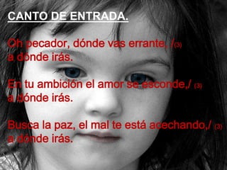 CANTO DE ENTRADA.

Oh pecador, dónde vas errante, /(3)
a dónde irás.
En tu ambición el amor se esconde,/ (3)
a dónde irás....