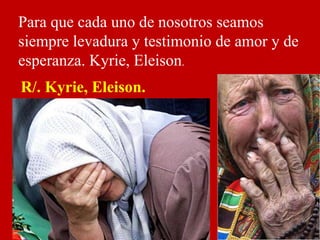 Para que cada uno de nosotros seamos
siempre levadura y testimonio de amor y de
esperanza. Kyrie, Eleison.
R/. Kyrie, Elei...