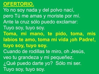 OFERTORIO.
Yo no soy nada y del polvo nací,
pero Tú me amas y moriste por mí.
Ante la cruz sólo puedo exclamar:
Tuyo soy, ...