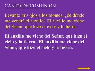 CANTO DE COMUNION
Levanto mis ojos a los montes: ¿de dónde
me vendrá el auxilio? El auxilio me viene
del Señor, que hizo e...