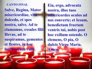 CANTO FINAL

Salve, Regina, Mater
misericordiae, vita
dulcedo, et spes
nostra, salve. Ad te
clamamus, exsules filii
Hevae,...