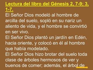 Lectura del libro del Génesis 2, 7-9; 3,
1-7.
El Señor Dios modeló al hombre de
arcilla del suelo, sopló en su nariz un
al...