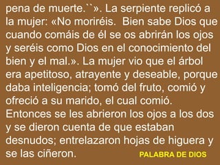 pena de muerte.``». La serpiente replicó a
la mujer: «No moriréis. Bien sabe Dios que
cuando comáis de él se os abrirán lo...