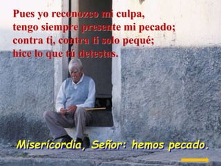 Pues yo reconozco mi culpa,
tengo siempre presente mi pecado;
contra ti, contra ti solo pequé;
hice lo que tú detestas.

M...