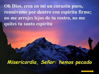 Oh Dios, crea en mí un corazón puro,
renuévame por dentro con espíritu firme;
no me arrojes lejos de tu rostro, no me
quit...