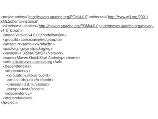 <project xmlns="http://maven.apache.org/POM/4.0.0" xmlns:xsi="http://www.w3.org/2001/
XMLSchema-instance"
xsi:schemaLocation="http://maven.apache.org/POM/4.0.0 http://maven.apache.org/maven-
v4_0_0.xsd">
<modelVersion>4.0.0</modelVersion>
<groupId>com.example</groupId>
<artifactId>sample</artifactId>
<packaging>jar</packaging>
<version>1.0-SNAPSHOT</version>
<name>Maven Quick Start Archetype</name>
<url>http://maven.apache.org</url>
<dependencies>
<dependency>
<groupId>junit</groupId>
<artifactId>junit</artifactId>
<version>3.8.1</version>
<scope>test</scope>
</dependency>
</dependencies>
</project>
 