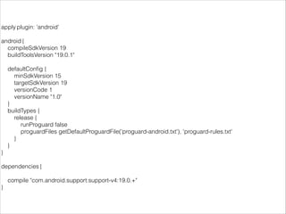 apply plugin: 'android'
!
android {
compileSdkVersion 19
buildToolsVersion "19.0.1"
!
defaultConﬁg {
minSdkVersion 15
targetSdkVersion 19
versionCode 1
versionName "1.0"
}
buildTypes {
release {
runProguard false
proguardFiles getDefaultProguardFile('proguard-android.txt'), 'proguard-rules.txt'
}
}
}
!
dependencies {
!
compile "com.android.support:support-v4:19.0.+"
}
 