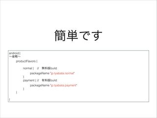 簡単です
android {
∼省略∼
productFlavors {
!
normal { // 無料版build
packageName "jp.tyabata.normal"
}
payment { // 有料版build
packageName "jp.tyabata.payment" 
} 
}
!
}
 