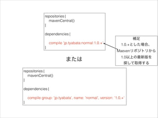 repositories {
mavenCentral()
}
!
dependencies {
!
compile 'jp.tyabata:normal:1.0.+'
}
repositories {
mavenCentral()
}
!
dependencies {
!
compile group: 'jp.tyabata', name: 'normal', version: '1.0.+'
}
または
補足
1.0.+とした場合、
Maevenリポジトリから
1.0以上の最新版を
探して取得する
 