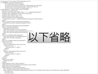 <?xml version="1.0" encoding="UTF-8" standalone="no"?>
<!-- WARNING: Eclipse auto-generated ﬁle.
Any modiﬁcations will be overwritten.
To include a user speciﬁc buildﬁle here, simply create one in the same
directory with the processing instruction <?eclipse.ant.import?>
as the ﬁrst entry and export the buildﬁle again. -->
<project basedir="." default="build" name="TomoTest">
<property environment="env"/>
<property name="ECLIPSE_HOME" value="../../../../../Applications/eclipse"/>
<property name="debuglevel" value="source,lines,vars"/>
<property name="target" value="1.6"/>
<property name="source" value="1.6"/>
<path id="Android 4.4.2.libraryclasspath">
<pathelement location="../../android_sdk/platforms/android-19/android.jar"/>
</path>
<path id="Android Private Libraries.libraryclasspath">
<pathelement location="libs/android-support-v4.jar"/>
</path>
<path id="Android Dependencies.libraryclasspath"/>
<path id="TomoTest.classpath">
<pathelement location="bin"/>
<path reﬁd="Android 4.4.2.libraryclasspath"/>
<path reﬁd="Android Private Libraries.libraryclasspath"/>
<path reﬁd="Android Dependencies.libraryclasspath"/>
</path>
<path id="run.MainController.classpath">
<path reﬁd="Android 4.4.2.libraryclasspath"/>
<path reﬁd="TomoTest.classpath"/>
</path>
<path id="run.MainController.bootclasspath"/>
<target name="init">
<mkdir dir="bin"/>
<copy includeemptydirs="false" todir="bin">
<ﬁleset dir="src">
<exclude name="**/*.java"/>
</ﬁleset>
</copy>
<copy includeemptydirs="false" todir="bin">
<ﬁleset dir="gen">
<exclude name="**/*.java"/>
</ﬁleset>
</copy>
</target>
<target name="clean">
<delete dir="bin"/>
</target>
<target depends="clean" name="cleanall"/>
<target depends="build-subprojects,build-project" name="build"/>
<target name="build-subprojects"/>
<target depends="init" name="build-project">
<echo message="${ant.project.name}: ${ant.ﬁle}"/>
<javac debug="true" debuglevel="${debuglevel}" destdir="bin" includeantruntime="false" source="${source}" target="${target}">
<src path="src"/>
<src path="gen"/>
以下省略
 
