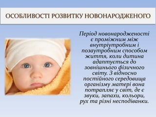 ОСОБЛИВОСТІ РОЗВИТКУ НОВОНАРОДЖЕНОГО
Період новонародженості
є проміжним між
внутріутробним і
позаутробним способом
життя, коли дитина
адаптується до
зовнішнього фізичного
світу. З відносно
постійного середовища
організму матері вона
потрапляє у світ, де є
звуки, запахи, кольори,
рух та різні несподіванки.
 