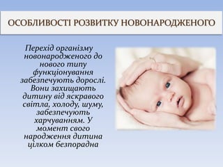 ОСОБЛИВОСТІ РОЗВИТКУ НОВОНАРОДЖЕНОГО
Перехід організму
новонародженого до
нового типу
функціонування
забезпечують дорослі.
Вони захищають
дитину від яскравого
світла, холоду, шуму,
забезпечують
харчуванням. У
момент свого
народження дитина
цілком безпорадна
 