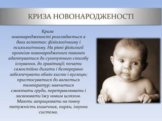 КРИЗА НОВОНАРОДЖЕНОСТІ
Криза
новонародженості розглядається в
двох аспектах: фізіологічному і
психологічному. На рівні фізіології
організм новонародженого повинен
адаптуватися до сухопутного способу
існування, до гравітації; почати
самостійно дихати і безперервно
забезпечувати обмін кисню і вуглецю;
пристосуватися до вагається
температур; навчитися
смоктати груди, перетравлювати і
засвоювати їжу новим шляхом.
Мають запрацювати на повну
потужність кишечник, нирки, імунна
система.
 
