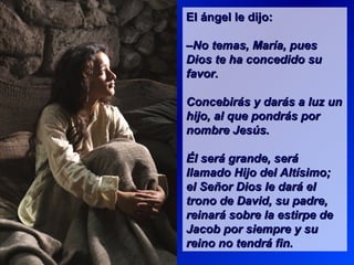 El ángel le dijo:El ángel le dijo:
––No temas, María, puesNo temas, María, pues
Dios te ha concedido suDios te ha concedido su
favor.favor.
Concebirás y darás a luz unConcebirás y darás a luz un
hijo, al que pondrás porhijo, al que pondrás por
nombre Jesús.nombre Jesús.
Él será grande, seráÉl será grande, será
llamado Hijo del Altísimo;llamado Hijo del Altísimo;
el Señor Dios le dará elel Señor Dios le dará el
trono de David, su padre,trono de David, su padre,
reinará sobre la estirpe dereinará sobre la estirpe de
Jacob por siempre y suJacob por siempre y su
reino no tendrá fin.reino no tendrá fin.
 