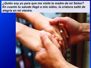 ¿Quién soy yo para que me visite la madre de mi Señor?
En cuanto tu saludo llegó a mis oídos, la criatura saltó de
alegría en mi vientre.
 