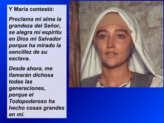 Y María contestó:
Proclama mi alma la
grandeza del Señor,
se alegra mi espíritu
en Dios mi Salvador
porque ha mirado la
sencillez de su
esclava.
Desde ahora, me
llamarán dichosa
todas las
generaciones,
porque el
Todopoderoso ha
hecho cosas grandes
en mí.
 