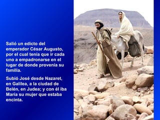 Salió un edicto del
emperador César Augusto,
por el cual tenía que ir cada
uno a empadronarse en el
lugar de donde provenía su
familia.
Subió José desde Nazaret,
en Galilea, a la ciudad de
Belén, en Judea; y con él iba
María su mujer que estaba
encinta.
 