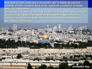 Sus padres iban cada año a Jerusalén, por la fiesta de pascua.Sus padres iban cada año a Jerusalén, por la fiesta de pascua.
Cuando el niño cumplió doce años, subieron a celebrar la fiesta,Cuando el niño cumplió doce años, subieron a celebrar la fiesta,
según la costumbre.según la costumbre.
Terminada la fiesta, cuando regresaban, el niño Jesús se quedó enTerminada la fiesta, cuando regresaban, el niño Jesús se quedó en
Jerusalén, sin saberlo sus padres. Estos creían que iba en laJerusalén, sin saberlo sus padres. Estos creían que iba en la
comitiva, y al terminar la primera jornada lo buscaron entre loscomitiva, y al terminar la primera jornada lo buscaron entre los
parientes y conocidos.parientes y conocidos.
Sus padres iban cada año a Jerusalén, por la fiesta de pascua.Sus padres iban cada año a Jerusalén, por la fiesta de pascua.
Cuando el niño cumplió doce años, subieron a celebrar la fiesta,Cuando el niño cumplió doce años, subieron a celebrar la fiesta,
según la costumbre.según la costumbre.
Terminada la fiesta, cuando regresaban, el niño Jesús se quedó enTerminada la fiesta, cuando regresaban, el niño Jesús se quedó en
Jerusalén, sin saberlo sus padres. Estos creían que iba en laJerusalén, sin saberlo sus padres. Estos creían que iba en la
comitiva, y al terminar la primera jornada lo buscaron entre loscomitiva, y al terminar la primera jornada lo buscaron entre los
parientes y conocidos.parientes y conocidos.
Jerusalén hoyJerusalén hoy
 