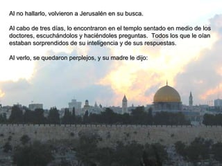 Al no hallarlo, volvieron a Jerusalén en su busca.Al no hallarlo, volvieron a Jerusalén en su busca.
Al cabo de tres días, lo encontraron en el templo sentado en medio de losAl cabo de tres días, lo encontraron en el templo sentado en medio de los
doctores, escuchándolos y haciéndoles preguntas. Todos los que le oíandoctores, escuchándolos y haciéndoles preguntas. Todos los que le oían
estaban sorprendidos de su inteligencia y de sus respuestas.estaban sorprendidos de su inteligencia y de sus respuestas.
Al verlo, se quedaron perplejos, y su madre le dijo:Al verlo, se quedaron perplejos, y su madre le dijo:
 