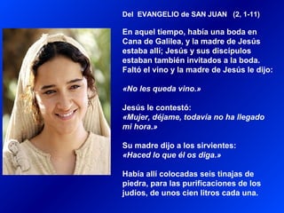 Del EVANGELIO de SAN JUAN (2, 1-11)
En aquel tiempo, había una boda en
Cana de Galilea, y la madre de Jesús
estaba allí; Jesús y sus discípulos
estaban también invitados a la boda.
Faltó el vino y la madre de Jesús le dijo:
«No les queda vino.»
Jesús le contestó:
«Mujer, déjame, todavía no ha llegado
mi hora.»
Su madre dijo a los sirvientes:
«Haced lo que él os diga.»
Había allí colocadas seis tinajas de
piedra, para las purificaciones de los
judíos, de unos cien litros cada una.
 