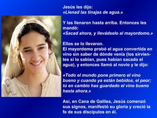 Jesús les dijo:
«Llenad las tinajas de agua.»
Y las llenaron hasta arriba. Entonces les
mandó:
«Sacad ahora, y llevádselo al mayordomo.»
Ellos se lo llevaron.
El mayordomo probó el agua convertida en
vino sin saber de dónde venía (los sirvien-
tes sí lo sabían, pues habían sacado el
agua), y entonces llamó al novio y le dijo:
«Todo el mundo pone primero el vino
bueno y cuando ya están bebidos, el peor;
tú en cambio has guardado el vino bueno
hasta ahora.»
Así, en Cana de Galilea, Jesús comenzó
sus signos, manifestó su gloria y creció la
fe de sus discípulos en él.
 