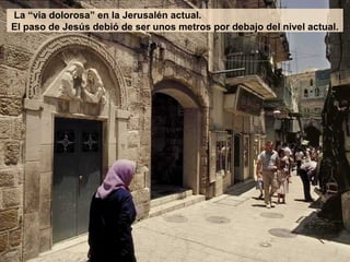 La “via dolorosa” en la Jerusalén actual.
El paso de Jesús debió de ser unos metros por debajo del nivel actual.
 
