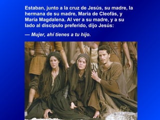 Estaban, junto a la cruz de Jesús, su madre, la
hermana de su madre, María de Cleofás, y
María Magdalena. Al ver a su madre, y a su
lado al discípulo preferido, dijo Jesús:
— Mujer, ahí tienes a tu hijo.
 