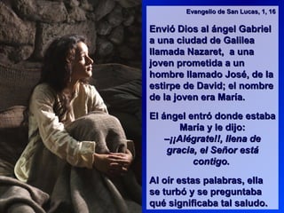 Evangelio de San Lucas, 1, 16Evangelio de San Lucas, 1, 16
Envió Dios al ángel GabrielEnvió Dios al ángel Gabriel
a una ciudad de Galileaa una ciudad de Galilea
llamada Nazaret, a unallamada Nazaret, a una
joven prometida a unjoven prometida a un
hombre llamado José, de lahombre llamado José, de la
estirpe de David; el nombreestirpe de David; el nombre
de la joven era María.de la joven era María.
El ángel entró donde estabaEl ángel entró donde estaba
María y le dijo:María y le dijo:
–¡¡Alégrate!!, llena de–¡¡Alégrate!!, llena de
gracia, el Señor estágracia, el Señor está
contigo.contigo.
Al oír estas palabras, ellaAl oír estas palabras, ella
se turbó y se preguntabase turbó y se preguntaba
qué significaba tal saludo.qué significaba tal saludo.
 