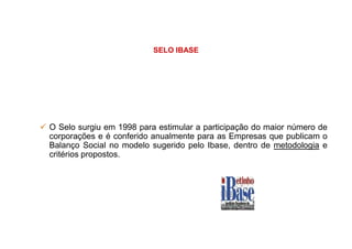 SELO IBASE
O Selo surgiu em 1998 para estimular a participação do maior número deO Selo surgiu em 1998 para estimular a participação do maior número de
corporações e é conferido anualmente para as Empresas que publicam o
Balanço Social no modelo sugerido pelo Ibase, dentro de metodologia e
critérios propostos.
 