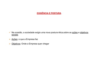 EXIGÊNCIA E POSTURA
Na ocasião, a sociedade exigia uma nova postura ética,sobre as ações e objetivos
sociais.sociais.
Ações: o que a Empresa faz
Objetivos: Onde a Empresa quer chegar
 
