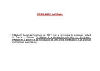 VISIBILIDADE NACIONAL
O Balanço Social ganhou força em 1997, com a campanha do sociólogo HerbertO Balanço Social ganhou força em 1997, com a campanha do sociólogo Herbert
de Souza, o Betinho. O objetivo é a divulgação voluntária do documento,
enfatizando o processo de construção de uma nova mentalidade e de práticas
empresariais sustentáveis.
 