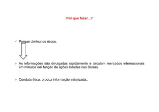 Por que fazer...?
Porque diminui os riscos.
As informações são divulgadas rapidamente e circulam mercados internacionais
em minutos em função de ações listadas nas Bolsas.
Conduta ética, produz informação valorizada.
 